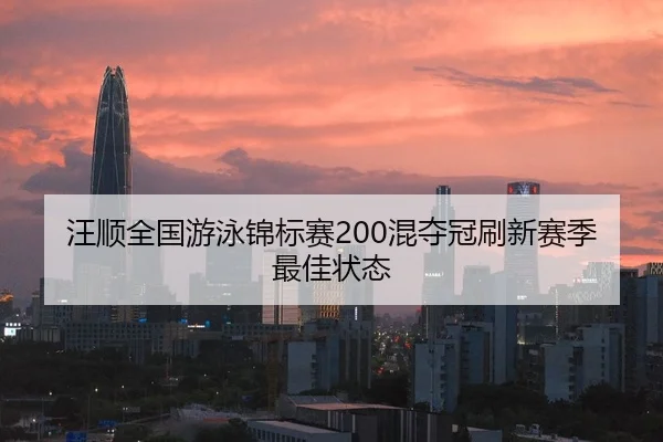 汪顺全国游泳锦标赛200混夺冠刷新赛季最佳状态