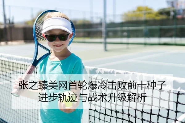 张之臻美网首轮爆冷击败前十种子 进步轨迹与战术升级解析